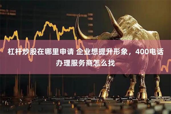 杠杆炒股在哪里申请 企业想提升形象，400电话办理服务商怎么找