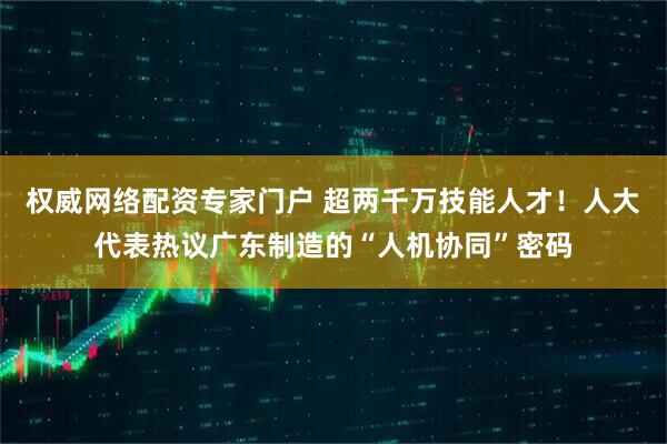 权威网络配资专家门户 超两千万技能人才！人大代表热议广东制造的“人机协同”密码
