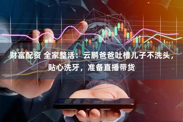 财富配资 全家整活：云鹏爸爸吐槽儿子不洗头，贴心洗牙，准备直播带货