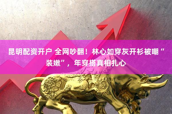 昆明配资开户 全网吵翻！林心如穿灰开衫被嘲“装嫩”，年穿搭真相扎心