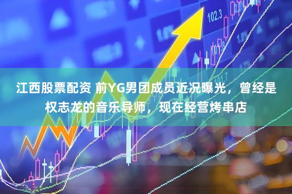江西股票配资 前YG男团成员近况曝光，曾经是权志龙的音乐导师，现在经营烤串店