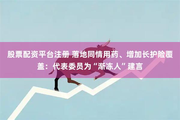 股票配资平台注册 落地同情用药、增加长护险覆盖：代表委员为“渐冻人”建言