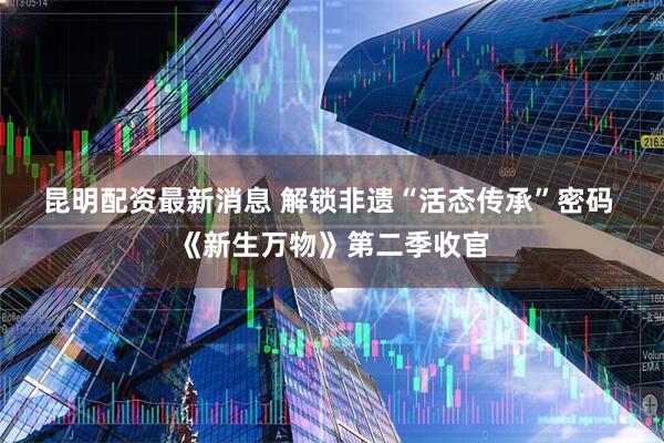昆明配资最新消息 解锁非遗“活态传承”密码 《新生万物》第二季收官