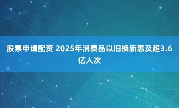 股票申请配资 2025年消费品以旧换新惠及超3.6亿人次