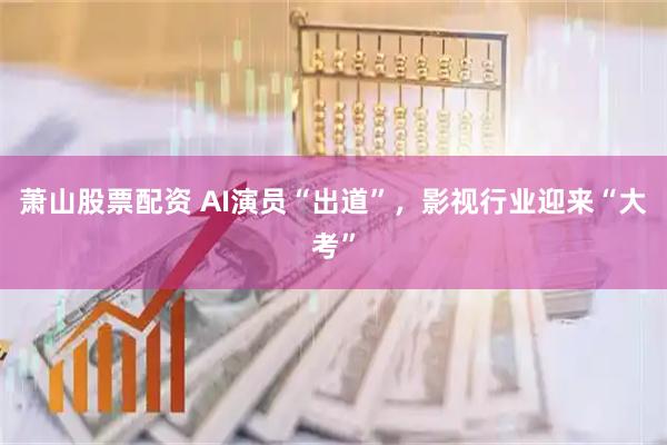 萧山股票配资 AI演员“出道”，影视行业迎来“大考”