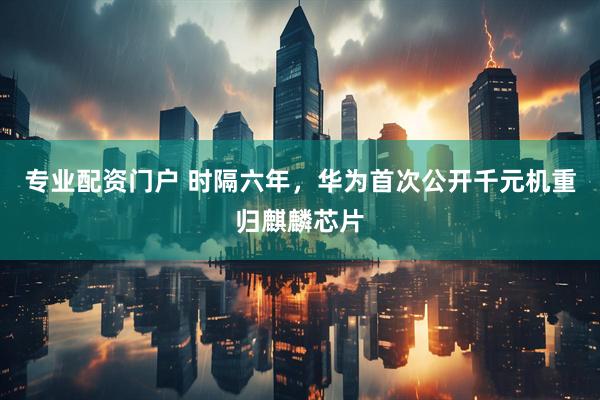 专业配资门户 时隔六年，华为首次公开千元机重归麒麟芯片