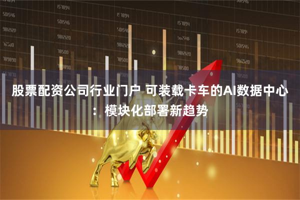 股票配资公司行业门户 可装载卡车的AI数据中心：模块化部署新趋势
