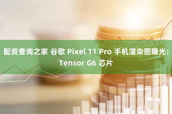 配资查询之家 谷歌 Pixel 11 Pro 手机渲染图曝光：Tensor G6 芯片