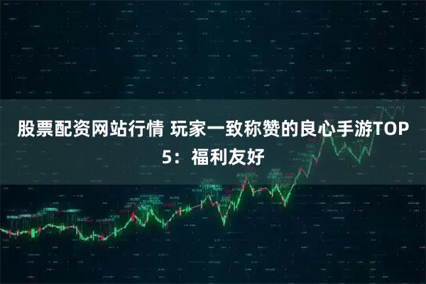 股票配资网站行情 玩家一致称赞的良心手游TOP5：福利友好