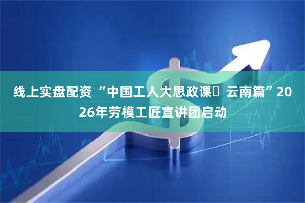 线上实盘配资 “中国工人大思政课・云南篇”2026年劳模工匠宣讲团启动