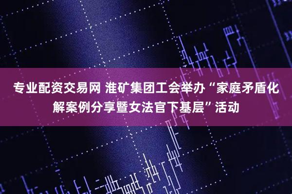 专业配资交易网 淮矿集团工会举办“家庭矛盾化解案例分享暨女法官下基层”活动