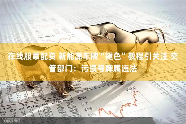 在线股票配资 新能源车牌“褪色”教程引关注 交管部门：污损号牌属违法