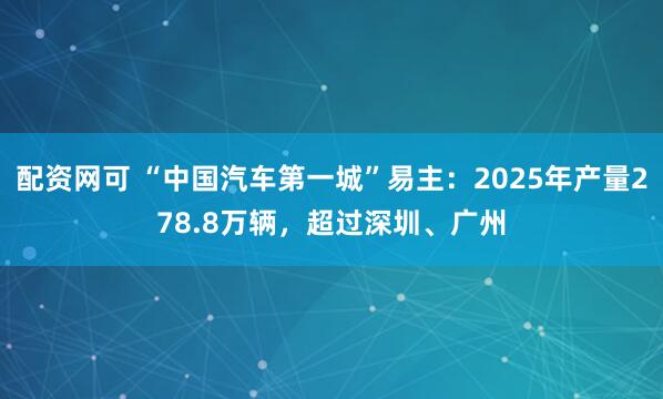 配资网可 “中国汽车第一城”易主：2025年产量278.8万辆，超过深圳、广州