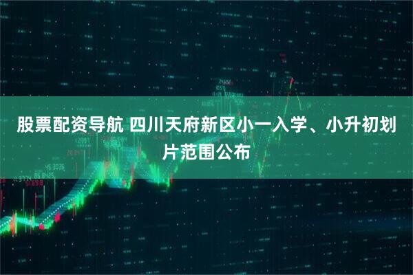 股票配资导航 四川天府新区小一入学、小升初划片范围公布