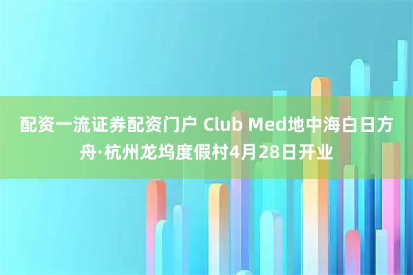 配资一流证券配资门户 Club Med地中海白日方舟·杭州龙坞度假村4月28日开业