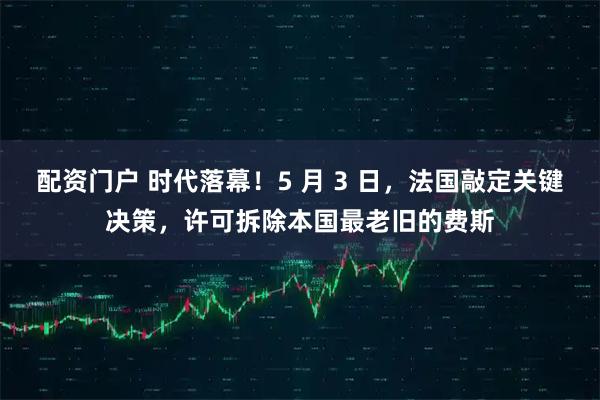 配资门户 时代落幕！5 月 3 日，法国敲定关键决策，许可拆除本国最老旧的费斯