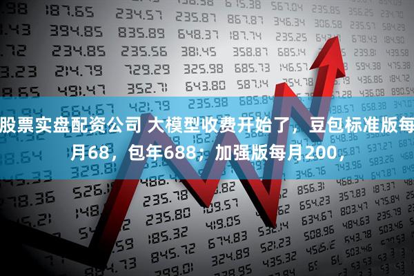 股票实盘配资公司 大模型收费开始了，豆包标准版每月68，包年688；加强版每月200，