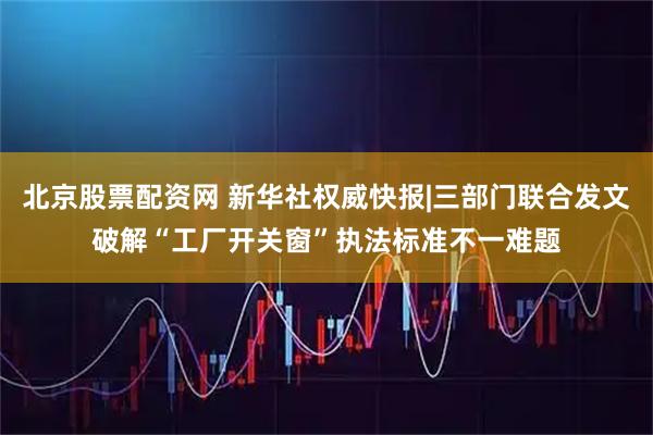 北京股票配资网 新华社权威快报|三部门联合发文破解“工厂开关窗”执法标准不一难题