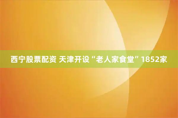 西宁股票配资 天津开设“老人家食堂”1852家