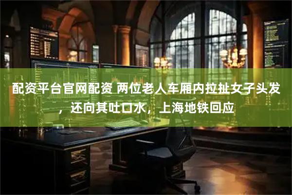 配资平台官网配资 两位老人车厢内拉扯女子头发，还向其吐口水，上海地铁回应