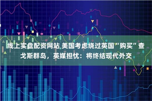 线上实盘配资网站 美国考虑绕过英国“购买”查戈斯群岛，英媒担忧：将终结现代外交