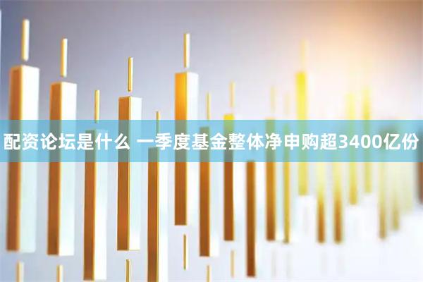 配资论坛是什么 一季度基金整体净申购超3400亿份