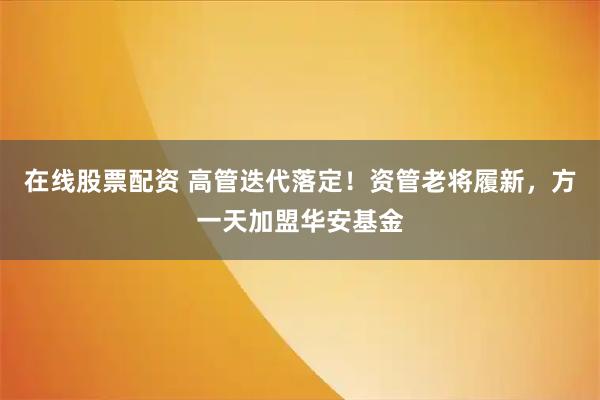 在线股票配资 高管迭代落定！资管老将履新，方一天加盟华安基金