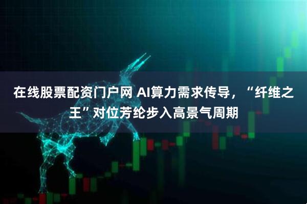 在线股票配资门户网 AI算力需求传导，“纤维之王”对位芳纶步入高景气周期