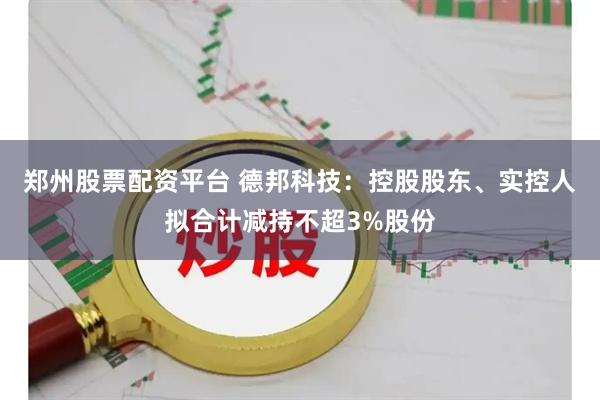 郑州股票配资平台 德邦科技：控股股东、实控人拟合计减持不超3%股份
