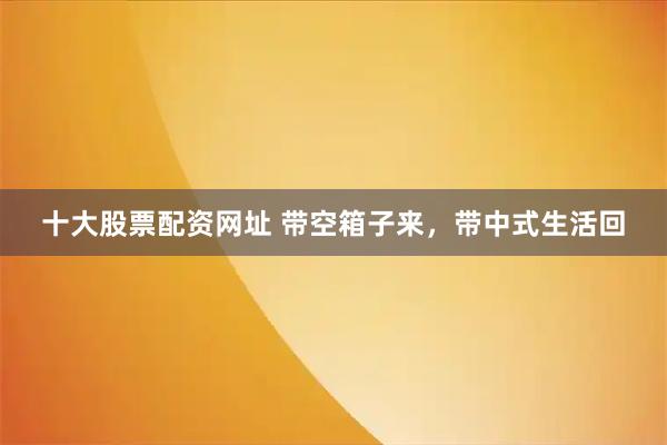十大股票配资网址 带空箱子来，带中式生活回