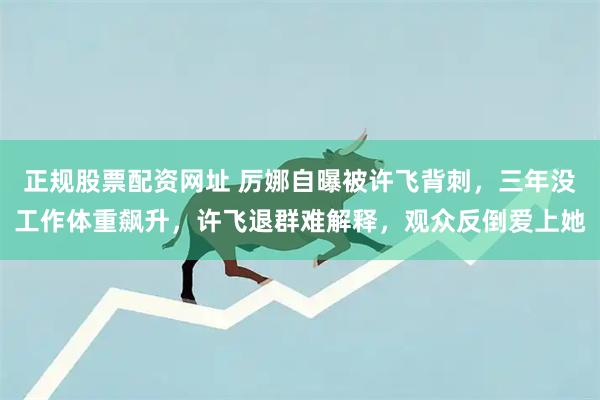 正规股票配资网址 厉娜自曝被许飞背刺,三年没工作体重飙升,许飞退群难解释,观众反倒爱上她