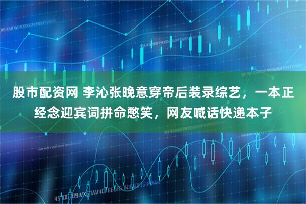 股市配资网 李沁张晚意穿帝后装录综艺，一本正经念迎宾词拼命憋笑，网友喊话快递本子